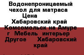 Водонепроницаемый чехол для матраса › Цена ­ 2 500 - Хабаровский край, Комсомольск-на-Амуре г. Мебель, интерьер » Другое   . Хабаровский край